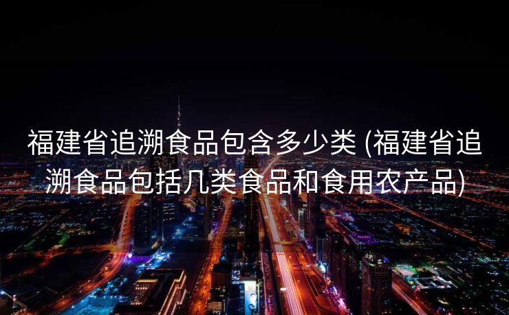 福建省追溯食品包含多少类 (福建省追溯食品包括几类食品和食用农产品)