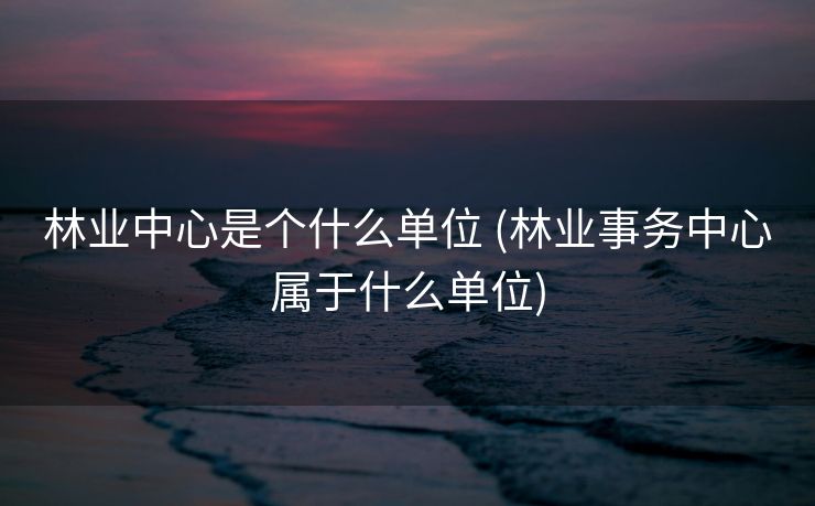 林业中心是个什么单位 (林业事务中心属于什么单位)
