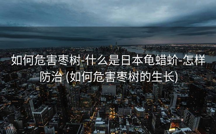 如何危害枣树-什么是日本龟蜡蚧-怎样防治 (如何危害枣树的生长)