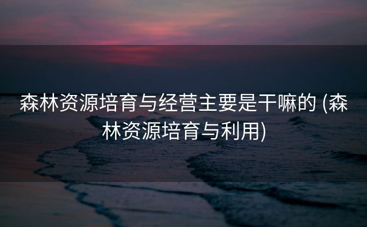 森林资源培育与经营主要是干嘛的 (森林资源培育与利用)
