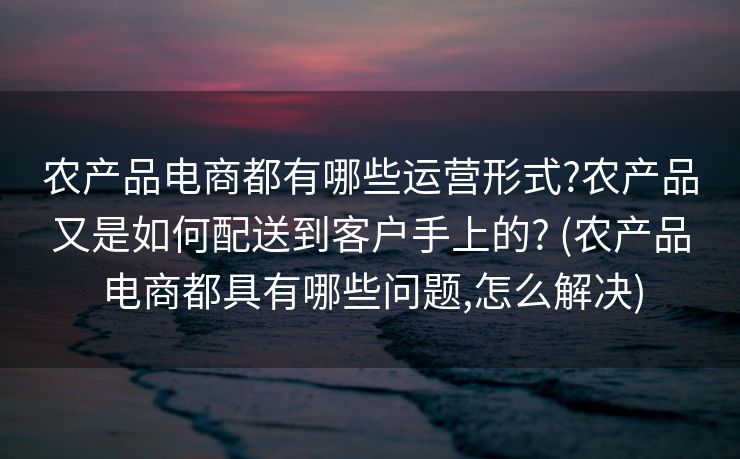 农产品电商都有哪些运营形式?农产品又是如何配送到客户手上的? (农产品电商都具有哪些问题,怎么解决)