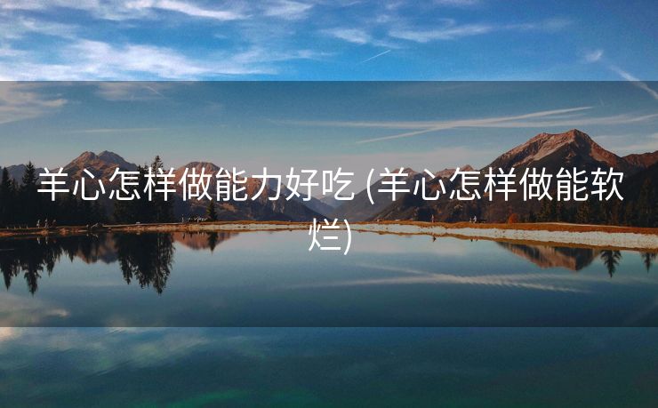 羊心怎样做能力好吃 (羊心怎样做能软烂)