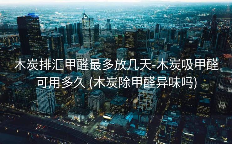 木炭排汇甲醛最多放几天-木炭吸甲醛可用多久 (木炭除甲醛异味吗)