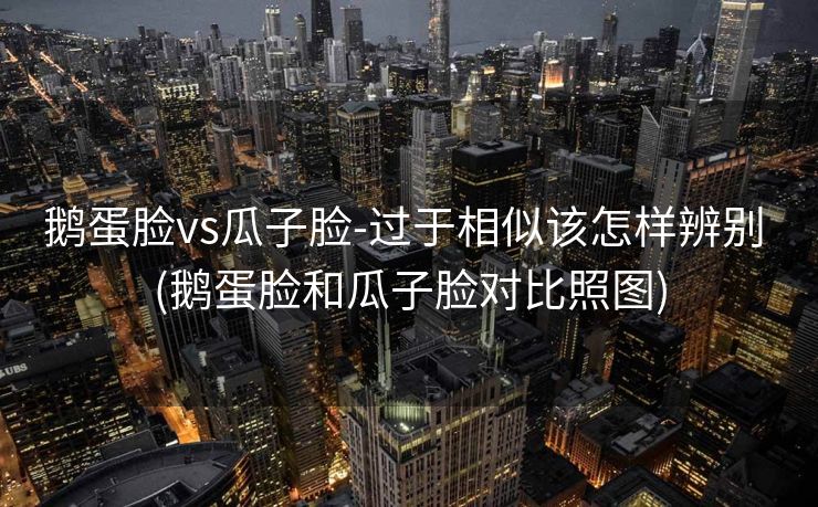 鹅蛋脸vs瓜子脸-过于相似该怎样辨别 (鹅蛋脸和瓜子脸对比照图)