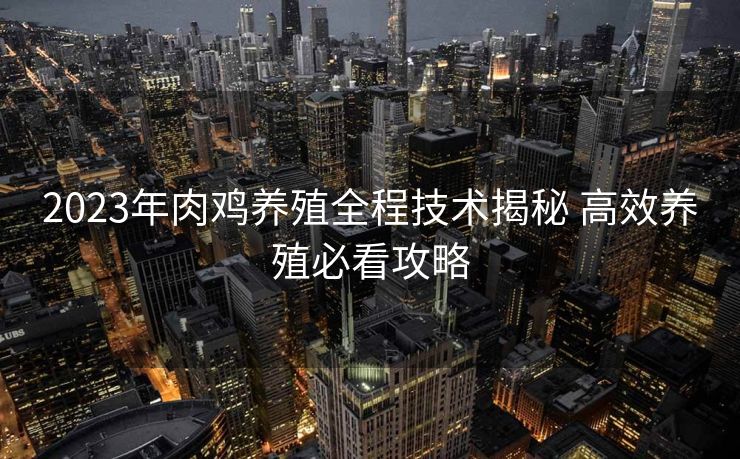 2023年肉鸡养殖全程技术揭秘 高效养殖必看攻略