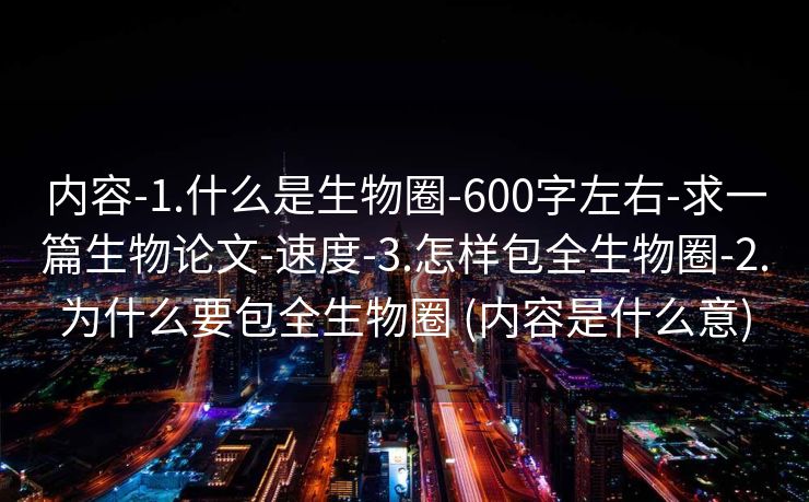 内容-1.什么是生物圈-600字左右-求一篇生物论文-速度-3.怎样包全生物圈-2.为什么要包全生物圈 (内容是什么意)