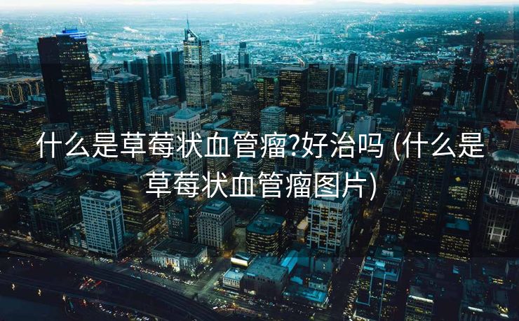 什么是草莓状血管瘤?好治吗 (什么是草莓状血管瘤图片)