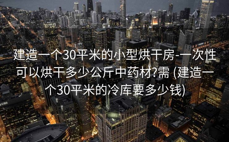 建造一个30平米的小型烘干房-一次性可以烘干多少公斤中药材?需 (建造一个30平米的冷库要多少钱)