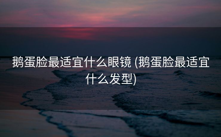 鹅蛋脸最适宜什么眼镜 (鹅蛋脸最适宜什么发型)