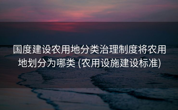 国度建设农用地分类治理制度将农用地划分为哪类 (农用设施建设标准)