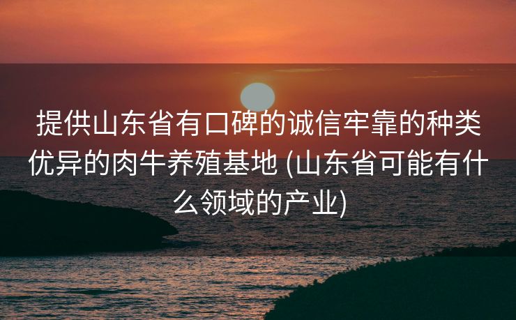 提供山东省有口碑的诚信牢靠的种类优异的肉牛养殖基地 (山东省可能有什么领域的产业)