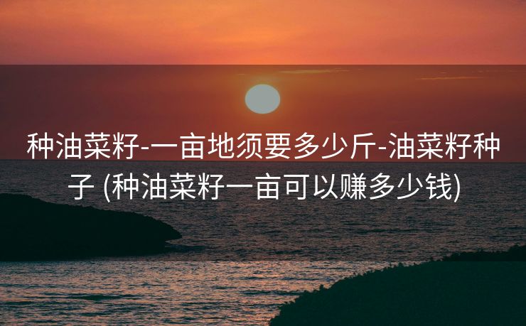 种油菜籽-一亩地须要多少斤-油菜籽种子 (种油菜籽一亩可以赚多少钱)