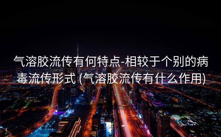 气溶胶流传有何特点-相较于个别的病毒流传形式 (气溶胶流传有什么作用)