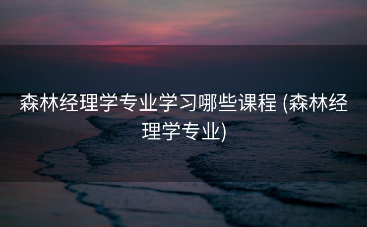 森林经理学专业学习哪些课程 (森林经理学专业)