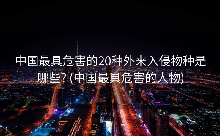 中国最具危害的20种外来入侵物种是哪些? (中国最具危害的人物)