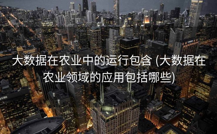 大数据在农业中的运行包含 (大数据在农业领域的应用包括哪些)