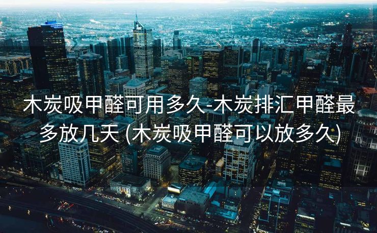 木炭吸甲醛可用多久-木炭排汇甲醛最多放几天 (木炭吸甲醛可以放多久)