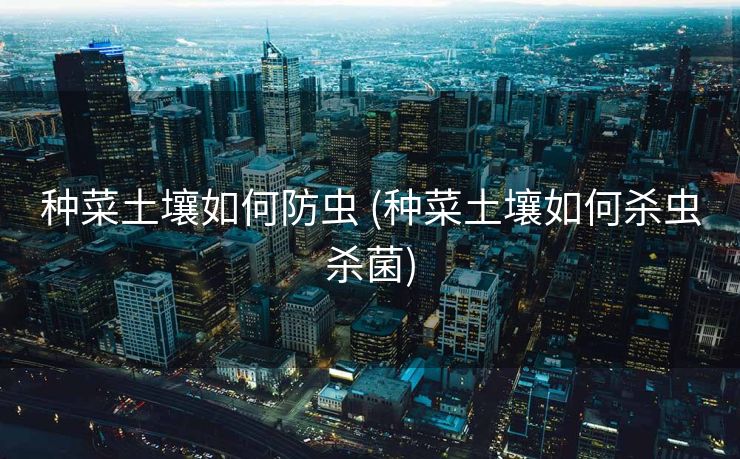 种菜土壤如何防虫 (种菜土壤如何杀虫杀菌)