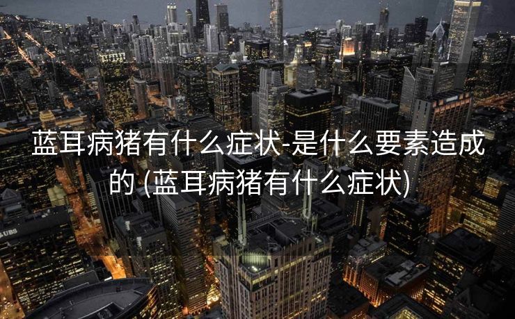 蓝耳病猪有什么症状-是什么要素造成的 (蓝耳病猪有什么症状)