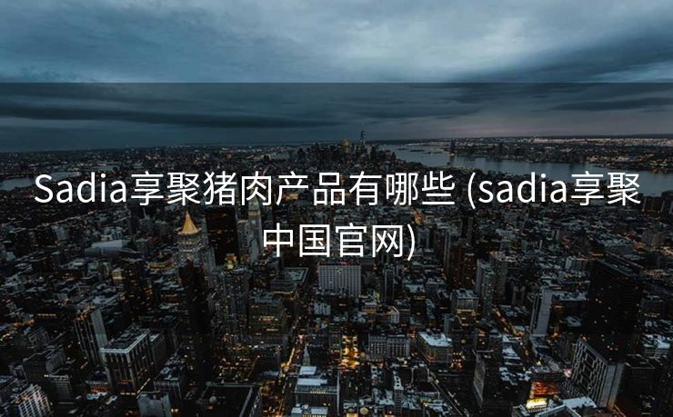 Sadia享聚猪肉产品有哪些 (sadia享聚中国官网)