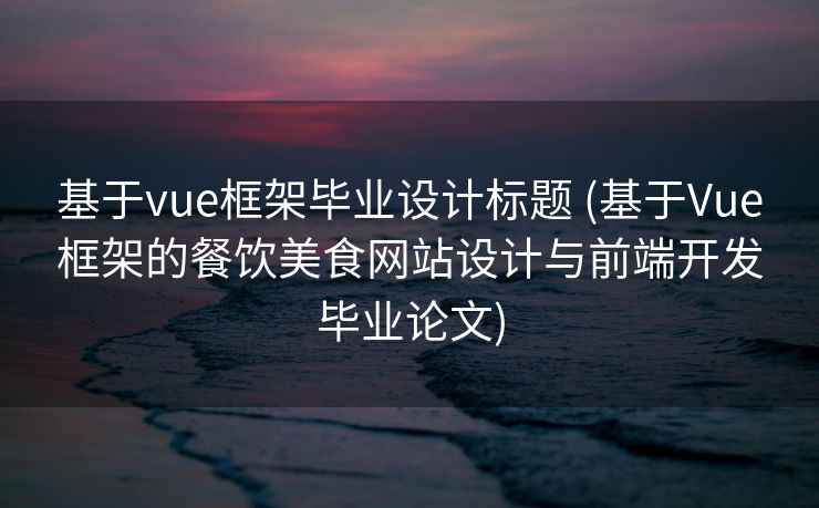 基于vue框架毕业设计标题 (基于Vue框架的餐饮美食网站设计与前端开发毕业论文)