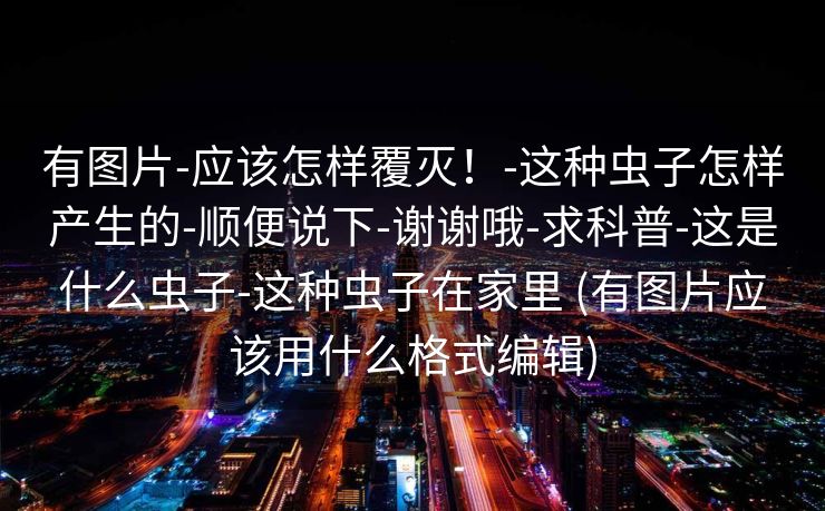 有图片-应该怎样覆灭！-这种虫子怎样产生的-顺便说下-谢谢哦-求科普-这是什么虫子-这种虫子在家里 (有图片应该用什么格式编辑)