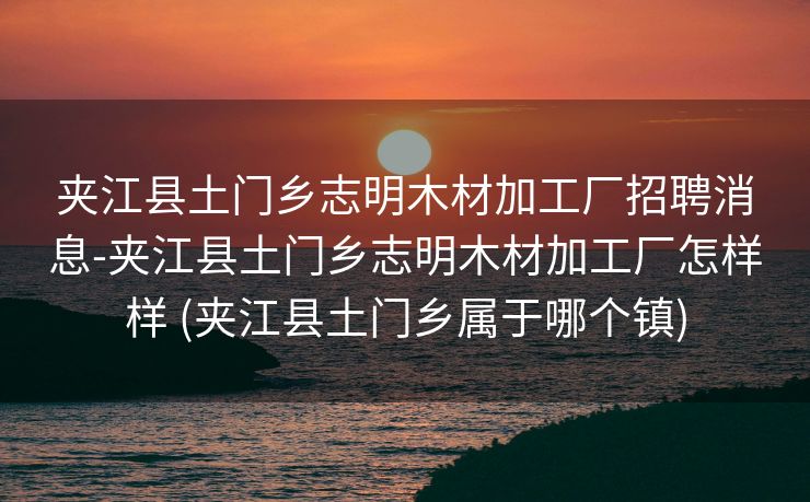 夹江县土门乡志明木材加工厂招聘消息-夹江县土门乡志明木材加工厂怎样样 (夹江县土门乡属于哪个镇)