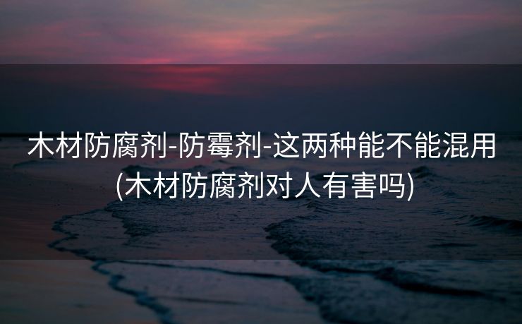 木材防腐剂-防霉剂-这两种能不能混用 (木材防腐剂对人有害吗)