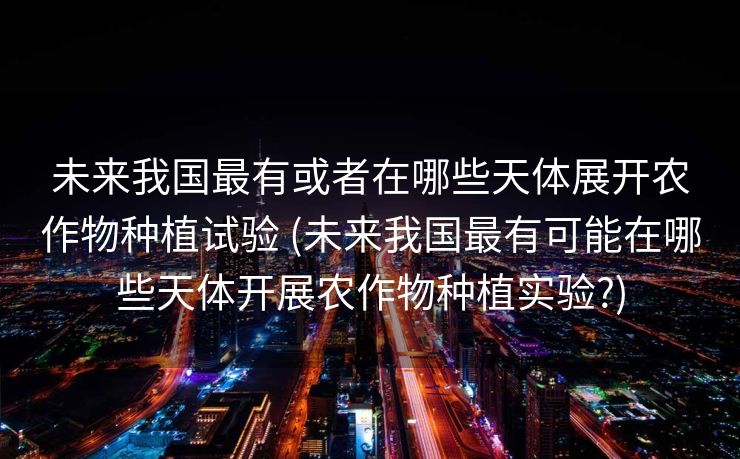 未来我国最有或者在哪些天体展开农作物种植试验 (未来我国最有可能在哪些天体开展农作物种植实验?)