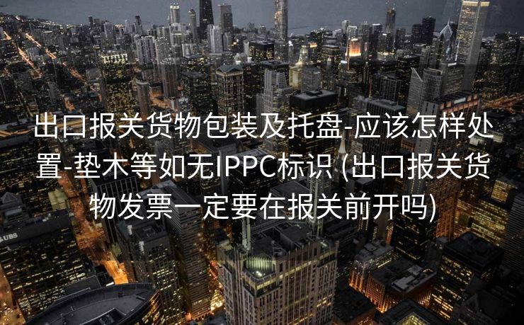 出口报关货物包装及托盘-应该怎样处置-垫木等如无IPPC标识 (出口报关货物发票一定要在报关前开吗)