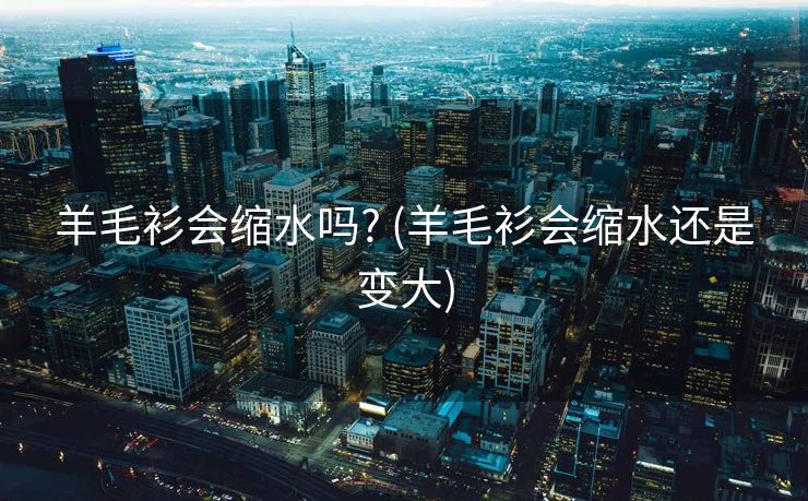 羊毛衫会缩水吗? (羊毛衫会缩水还是变大)