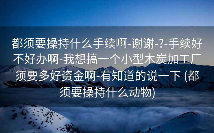 都须要操持什么手续啊-谢谢-?-手续好不好办啊-我想搞一个小型木炭加工厂须要多好资金啊-有知道的说一下 (都须要操持什么动物)