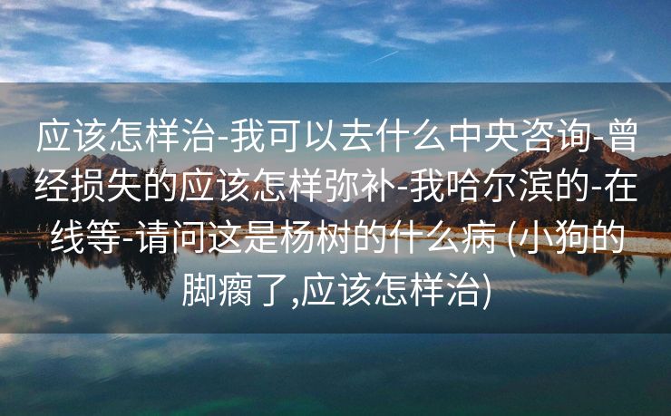 应该怎样治-我可以去什么中央咨询-曾经损失的应该怎样弥补-我哈尔滨的-在线等-请问这是杨树的什么病 (小狗的脚瘸了,应该怎样治)