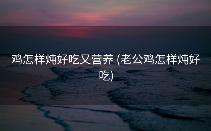 鸡怎样炖好吃又营养 (老公鸡怎样炖好吃)