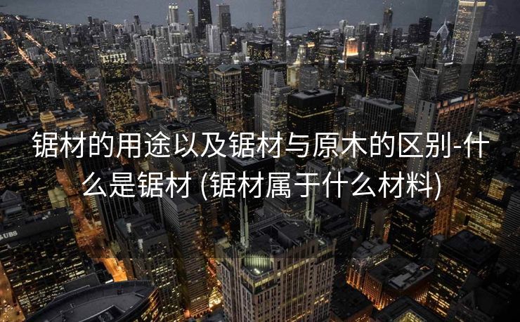 锯材的用途以及锯材与原木的区别-什么是锯材 (锯材属于什么材料)