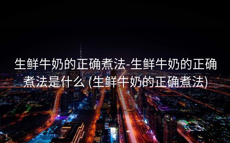 生鲜牛奶的正确煮法-生鲜牛奶的正确煮法是什么 (生鲜牛奶的正确煮法)