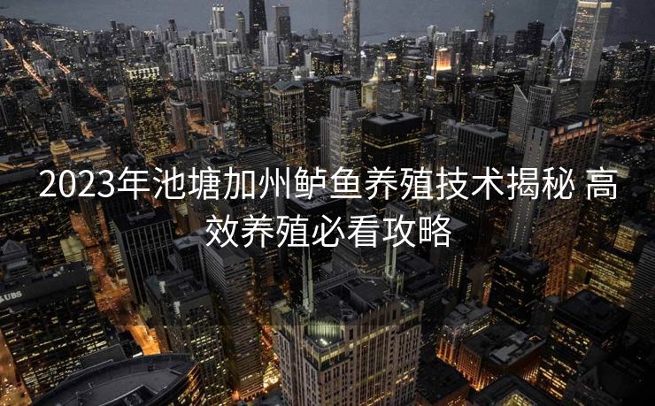 2023年池塘加州鲈鱼养殖技术揭秘 高效养殖必看攻略