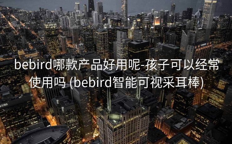 bebird哪款产品好用呢-孩子可以经常使用吗 (bebird智能可视采耳棒)