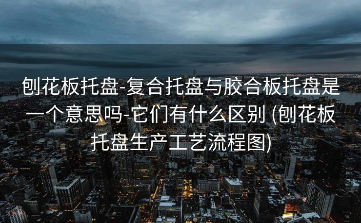 刨花板托盘-复合托盘与胶合板托盘是一个意思吗-它们有什么区别 (刨花板托盘生产工艺流程图)