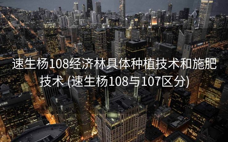 速生杨108经济林具体种植技术和施肥技术 (速生杨108与107区分)