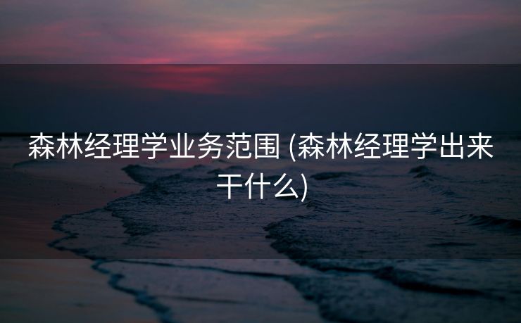 森林经理学业务范围 (森林经理学出来干什么)
