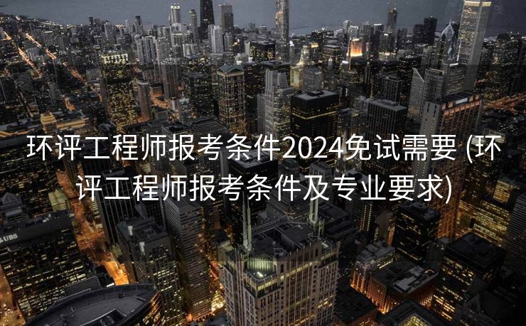 环评工程师报考条件2024免试需要 (环评工程师报考条件及专业要求)