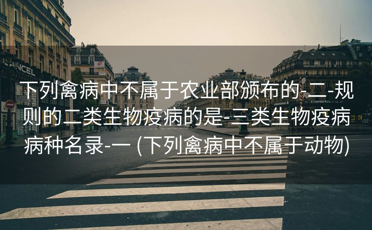 下列禽病中不属于农业部颁布的-二-规则的二类生物疫病的是-三类生物疫病病种名录-一 (下列禽病中不属于动物)