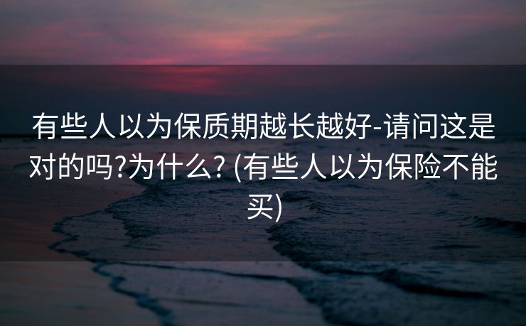 有些人以为保质期越长越好-请问这是对的吗?为什么? (有些人以为保险不能买)