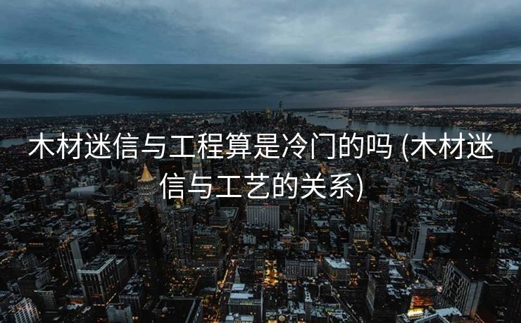 木材迷信与工程算是冷门的吗 (木材迷信与工艺的关系)