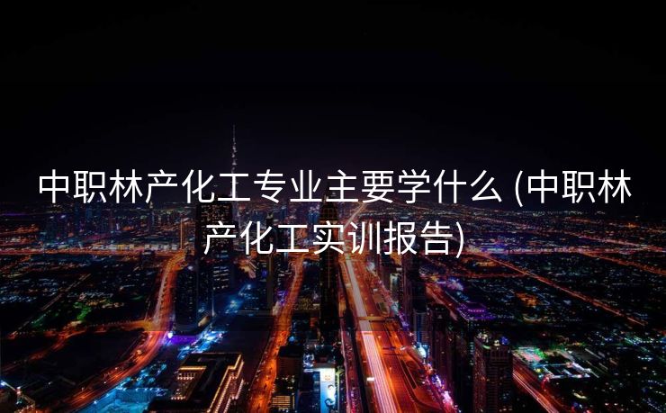 中职林产化工专业主要学什么 (中职林产化工实训报告)