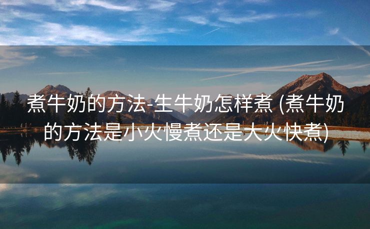 煮牛奶的方法-生牛奶怎样煮 (煮牛奶的方法是小火慢煮还是大火快煮)