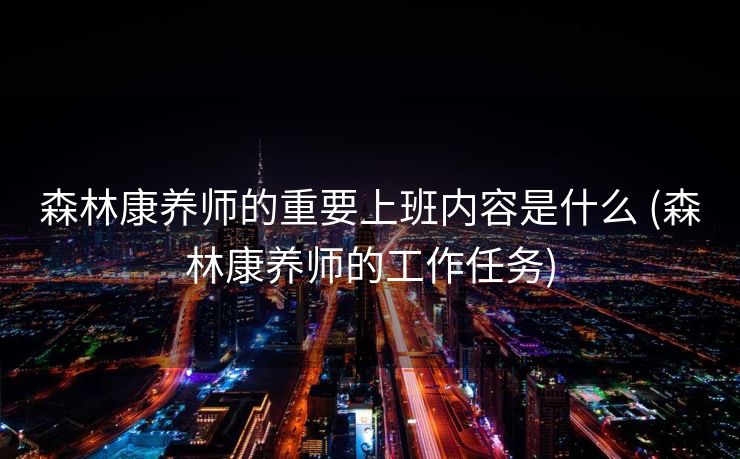 森林康养师的重要上班内容是什么 (森林康养师的工作任务)