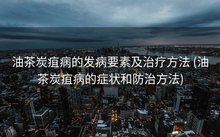 油茶炭疽病的发病要素及治疗方法 (油茶炭疽病的症状和防治方法)
