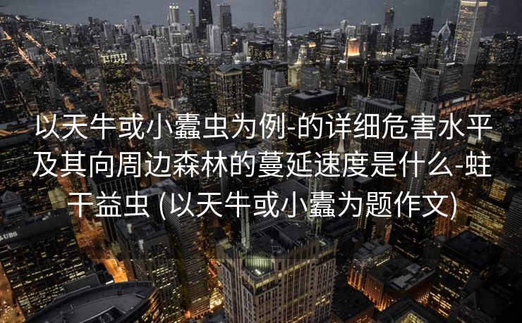 以天牛或小蠹虫为例-的详细危害水平及其向周边森林的蔓延速度是什么-蛀干益虫 (以天牛或小蠹为题作文)